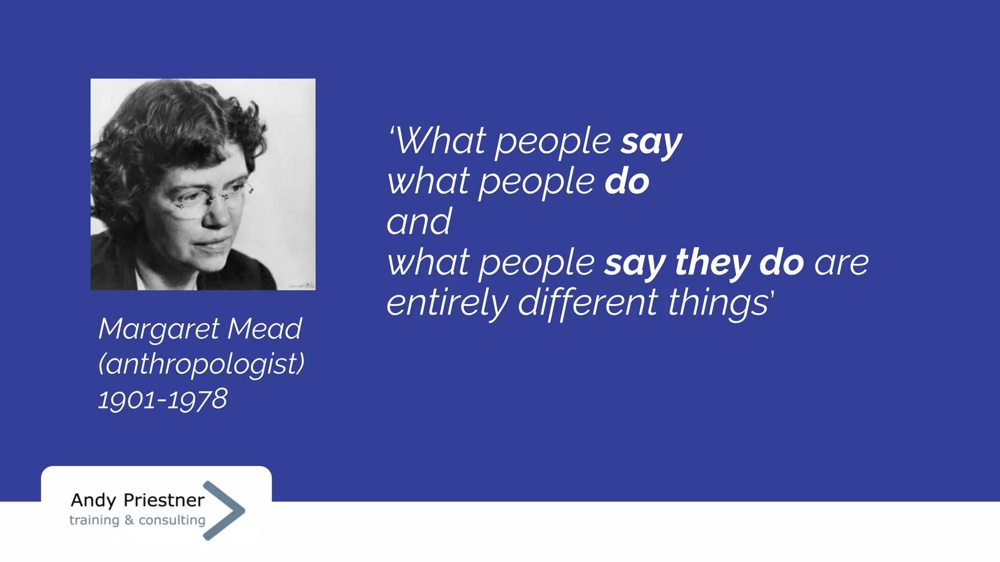 ‘What people say
what people do
and
what people say they do are
entirely different things’
Margaret Mead
(anthropologist)
1901-1978
 