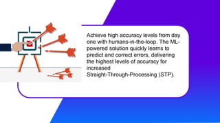 Achieve high accuracy levels from day
one with humans-in-the-loop. The ML-
powered solution quickly learns to
predict and correct errors, delivering
the highest levels of accuracy for
increased
Straight-Through-Processing (STP).
