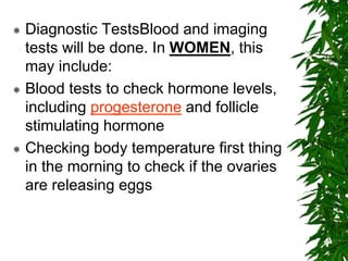  Diagnostic TestsBlood and imaging
tests will be done. In WOMEN, this
may include:
 Blood tests to check hormone levels,
including progesterone and follicle
stimulating hormone
 Checking body temperature first thing
in the morning to check if the ovaries
are releasing eggs
 