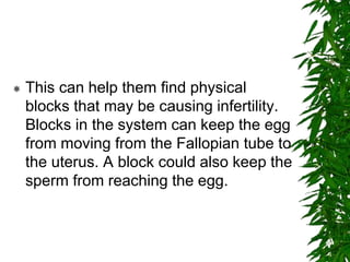  This can help them find physical
blocks that may be causing infertility.
Blocks in the system can keep the egg
from moving from the Fallopian tube to
the uterus. A block could also keep the
sperm from reaching the egg.
 