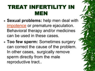 TREAT INFERTILITY IN
MEN
 Sexual problems: help men deal with
impotence or premature ejaculation.
Behavioral therapy and/or medicines
can be used in these cases.
 Too few sperm: Sometimes surgery
can correct the cause of the problem.
In other cases, surgically remove
sperm directly from the male
reproductive tract..
 