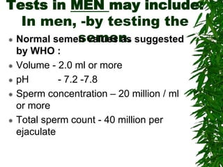 Tests in MEN may include:
In men, -by testing the
semen. Normal semen values as suggested
by WHO :
 Volume - 2.0 ml or more
 pH - 7.2 -7.8
 Sperm concentration – 20 million / ml
or more
 Total sperm count - 40 million per
ejaculate
 