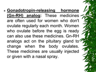  Gonadotropin-releasing hormone
(Gn-RH) analog: These medicines
are often used for women who don't
ovulate regularly each month. Women
who ovulate before the egg is ready
can also use these medicines. Gn-RH
analogs act on the pituitary gland to
change when the body ovulates.
These medicines are usually injected
or given with a nasal spray.
 