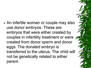  An infertile woman or couple may also
use donor embryos. These are
embryos that were either created by
couples in infertility treatment or were
created from donor sperm and donor
eggs. The donated embryo is
transferred to the uterus. The child will
not be genetically related to either
parent.
 