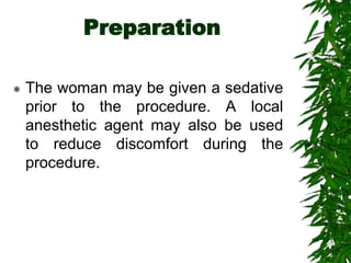 Preparation
 The woman may be given a sedative
prior to the procedure. A local
anesthetic agent may also be used
to reduce discomfort during the
procedure.
 