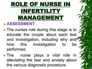 ROLE OF NURSE IN
INFERTILITY
MANAGEMENT
 ASSESSMENT
 The nurses role during this stage is to
educate the couple about each test
and investigation, including why and
how this investigation to be
performed.
 The nurse plays a vital role in
alleviating the fear and anxiety about
the various diagnostic procedure.
 