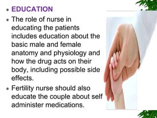  EDUCATION
 The role of nurse in
educating the patients
includes education about the
basic male and female
anatomy and physiology and
how the drug acts on their
body, including possible side
effects.
 Fertility nurse should also
educate the couple about self
administer medications.
 