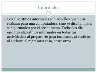 Informales
 Los algoritmos informales son aquellos que no se
realizan para una computadora, sino se diseñan para
ser ejecutados por el ser humano. Todos los días
ejecutas algoritmos informales en todas tus
actividades: al prepararte para tus clases, al vestirte,
al cocinar, al regresar a casa, entre otros.
 
