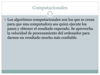 Computacionales
 Los algoritmos computacionales son los que se crean
para que una computadora sea quien ejecute los
pasos y obtener el resultado esperado. Se aprovecha
la velocidad de procesamiento del ordenador para
darnos un resultado mucho más confiable.
 