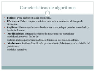 Características de algoritmos
 Finitos: Debe acabar en algún momento.
 Eficientes: Deben ocupar la mínima memoria y minimizar el tiempo de
ejecución.
 Legibles: El texto que lo describe debe ser claro, tal que permita entenderlo y
leerlo fácilmente.
 Modificables: Estarán diseñados de modo que sus posteriores
modificaciones sean fáciles de
realizar, incluso por programadores diferentes a sus propios autores.
 Modulares: La filosofía utilizada para su diseño debe favorecer la división del
problema en
módulos pequeños.
 