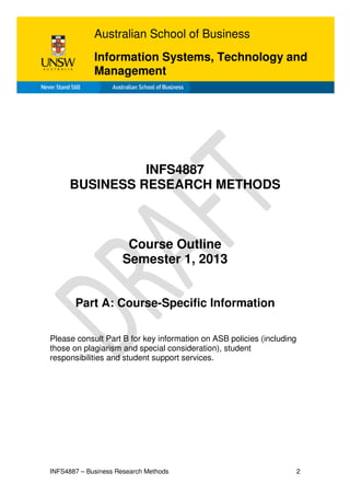 INFS4887 – Business Research Methods 2
INFS4887
BUSINESS RESEARCH METHODS
Course Outline
Semester 1, 2013
Part A: Course-Specific Information
Please consult Part B for key information on ASB policies (including
those on plagiarism and special consideration), student
responsibilities and student support services.
Australian School of Business
Information Systems, Technology and
Management
 