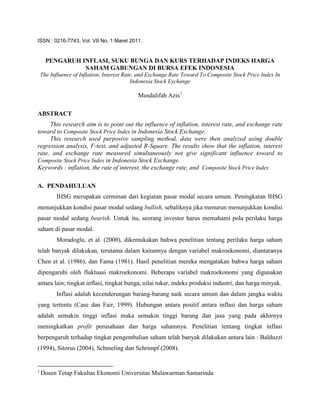 ISSN : 0216-7743, Vol. VII No. 1 Maret 2011.


      PENGARUH INFLASI, SUKU BUNGA DAN KURS TERHADAP INDEKS HARGA
                SAHAM GABUNGAN DI BURSA EFEK INDONESIA
    The Influence of Inflation, Interest Rate, and Exchange Rate Toward To Composite Stock Price Index In
                                            Indonesia Stock Exchange

                                             Musdalifah Azis1

ABSTRACT
     This research aim is to point out the influence of inflation, interest rate, and exchange rate
toward to Composite Stock Price Index in Indonesia Stock Exchange.
     This research used purposive sampling method, data were then analyzed using double
regression analysis, F-test, and adjusted R-Square. The results show that the inflation, interest
rate, and exchange rate measured simultaneously not give significant influence toward to
Composite Stock Price Index in Indonesia Stock Exchange.
Keywords : inflation, the rate of interest, the exchange rate, and Composite Stock Price Index

A. PENDAHULUAN
          IHSG merupakan cerminan dari kegiatan pasar modal secara umum. Peningkatan IHSG
menunjukkan kondisi pasar modal sedang bullish, sebaliknya jika menurun menunjukkan kondisi
pasar modal sedang bearish. Untuk itu, seorang investor harus memahami pola perilaku harga
saham di pasar modal.
          Moradoglu, et al. (2000), dikemukakan bahwa penelitian tentang perilaku harga saham
telah banyak dilakukan, terutama dalam kaitannya dengan variabel makroekonomi, diantaranya
Chen et al. (1986), dan Fama (1981). Hasil penelitian mereka mengatakan bahwa harga saham
dipengaruhi oleh fluktuasi makroekonomi. Beberapa variabel makroekonomi yang digunakan
antara lain; tingkat inflasi, tingkat bunga, nilai tukar, indeks produksi industri, dan harga minyak.
          Inflasi adalah kecenderungan barang-barang naik secara umum dan dalam jangka waktu
yang tertentu (Case dan Fair, 1999). Hubungan antara positif antara inflasi dan harga saham
adalah semakin tinggi inflasi maka semakin tinggi barang dan jasa yang pada akhirnya
meningkatkan profit perusahaan dan harga sahamnya. Penelitian tentang tingkat inflasi
berpengaruh terhadap tingkat pengembalian saham telah banyak dilakukan antara lain : Balduzzi
(1994), Sitorus (2004), Schmeling dan Schrimpf (2008).


1
    Dosen Tetap Fakultas Ekonomi Universitas Mulawarman Samarinda
 