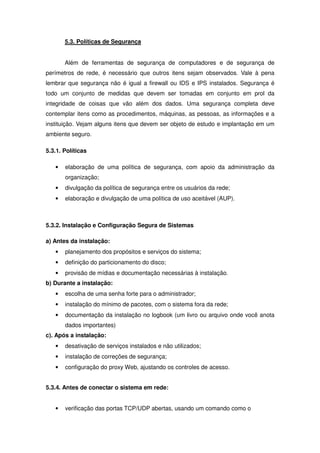 5.3. Políticas de Segurança


       Além de ferramentas de segurança de computadores e de segurança de
perímetros de rede, é necessário que outros itens sejam observados. Vale à pena
lembrar que segurança não é igual a firewall ou IDS e IPS instalados. Segurança é
todo um conjunto de medidas que devem ser tomadas em conjunto em prol da
integridade de coisas que vão além dos dados. Uma segurança completa deve
contemplar itens como as procedimentos, máquinas, as pessoas, as informações e a
instituição. Vejam alguns itens que devem ser objeto de estudo e implantação em um
ambiente seguro.

5.3.1. Políticas

   •   elaboração de uma política de segurança, com apoio da administração da
       organização;
   •   divulgação da política de segurança entre os usuários da rede;
   •   elaboração e divulgação de uma política de uso aceitável (AUP).



5.3.2. Instalação e Configuração Segura de Sistemas

a) Antes da instalação:
   •   planejamento dos propósitos e serviços do sistema;
   •   definição do particionamento do disco;
   •   provisão de mídias e documentação necessárias à instalação.
b) Durante a instalação:
   •   escolha de uma senha forte para o administrador;
   •   instalação do mínimo de pacotes, com o sistema fora da rede;
   •   documentação da instalação no logbook (um livro ou arquivo onde você anota
       dados importantes)
c). Após a instalação:
   •   desativação de serviços instalados e não utilizados;
   •   instalação de correções de segurança;
   •   configuração do proxy Web, ajustando os controles de acesso.


5.3.4. Antes de conectar o sistema em rede:


   •   verificação das portas TCP/UDP abertas, usando um comando como o
 