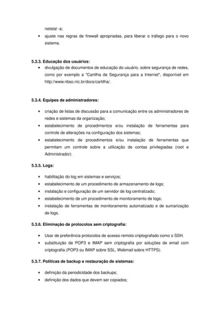 netstat -a;
   •   ajuste nas regras de firewall apropriadas, para liberar o tráfego para o novo
       sistema.



5.3.3. Educação dos usuários:
    • divulgação de documentos de educação do usuário, sobre segurança de redes,
       como por exemplo a "Cartilha de Segurança para a Internet", disponível em
       http://www.nbso.nic.br/docs/cartilha/.



5.3.4. Equipes de administradores:

   •   criação de listas de discussão para a comunicação entre os administradores de
       redes e sistemas da organização;
   •   estabelecimento de procedimentos e/ou instalação de ferramentas para
       controle de alterações na configuração dos sistemas;
   •   estabelecimento de procedimentos e/ou instalação de ferramentas que
       permitam um controle sobre a utilização de contas privilegiadas (root e
       Administrador).

5.3.5. Logs:

   •   habilitação do log em sistemas e serviços;
   •   estabelecimento de um procedimento de armazenamento de logs;
   •   instalação e configuração de um servidor de log centralizado;
   •   estabelecimento de um procedimento de monitoramento de logs;
   •   instalação de ferramentas de monitoramento automatizado e de sumarização
       de logs.

5.3.6. Eliminação de protocolos sem criptografia:

   •   Usar de preferência protocolos de acesso remoto criptografado como o SSH.
   •   substituição de POP3 e IMAP sem criptografia por soluções de email com
       criptografia (POP3 ou IMAP sobre SSL, Webmail sobre HTTPS).

5.3.7. Políticas de backup e restauração de sistemas:

   •   definição da periodicidade dos backups;
   •   definição dos dados que devem ser copiados;
 