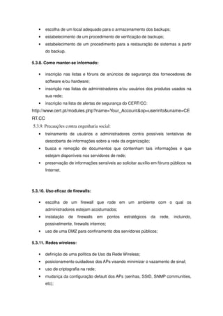 •    escolha de um local adequado para o armazenamento dos backups;
   •    estabelecimento de um procedimento de verificação de backups;
   •    estabelecimento de um procedimento para a restauração de sistemas a partir
        do backup.

5.3.8. Como manter-se informado:

   •    inscrição nas listas e fóruns de anúncios de segurança dos fornecedores de
        software e/ou hardware;
   •    inscrição nas listas de administradores e/ou usuários dos produtos usados na
        sua rede;
   •    inscrição na lista de alertas de segurança do CERT/CC:
http://www.cert.pt/modules.php?name=Your_Account&op=userinfo&uname=CE
RT.CC
5.3.9. Precauções contra engenharia social:
   •    treinamento de usuários e administradores contra possíveis tentativas de
        descoberta de informações sobre a rede da organização;
   •    busca e remoção de documentos que contenham tais informações e que
        estejam disponíveis nos servidores de rede;
   •    preservação de informações sensíveis ao solicitar auxílio em fóruns públicos na
        Internet.




5.3.10. Uso eficaz de firewalls:

   •    escolha de um firewall que rode em um ambiente com o qual os
        administradores estejam acostumados;
   •    instalação   de   firewalls    em    pontos   estratégicos   da   rede,   incluindo,
        possivelmente, firewalls internos;
   •    uso de uma DMZ para confinamento dos servidores públicos;

5.3.11. Redes wireless:

   •    definição de uma política de Uso da Rede Wireless;
   •    posicionamento cuidadoso dos APs visando minimizar o vazamento de sinal;
   •    uso de criptografia na rede;
   •    mudança da configuração default dos APs (senhas, SSID, SNMP communities,
        etc);
 