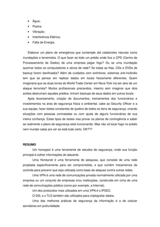 •   Água;
   •   Poeira;
   •   Vibração;
   •   Interferência Elétrica;
   •   Falta de Energia.


   Elaborar um plano de emergência que contemple até catástrofes naturais como
inundações e terremotos. O que fazer se todo um prédio onde fica o CPD (Centro de
Processamento de Dados) de uma empresa pegar fogo? Ou se uma inundação
queimar todos os computadores e ativos de rede? Se todas as fitas, CDs e DVDs de
backup forem danificados? Além de cuidados com extintores, sistemas anti-incêndio
tem que se pensar em replicar dados em locais fisicamente diferentes. Quem
imaginaria que as duas torres do World Trade Center em Nova York iria ser alvo de um
ataque terrorista? Muitos profissionais precavidos, mesmo sem imaginar que dois
aviões destruiriam aqueles prédios, tinham backups de seus dados em outros locais.
   Após levantamento, criação de documentos, treinamentos dos funcionários e
investimentos na área de segurança física e ambiental, cabe ao Security Officer e a
sua equipe, fazer testes constantes de quebra de todos os itens de segurança, criando
situações com pessoas contratadas ou com ajuda de alguns funcionários de sua
inteira confiança. Estes tipos de testes visa provar os planos de contingência e saber
se realmente o plano de segurança está funcionando. Mas não vá tocar fogo no prédio
nem inundar salas pra ver se está tudo certo. OK???




RESUMO
       Um honeypot é uma ferramenta de estudos de segurança, onde sua função
principal é colher informações do atacante.
       Uma Honeynet é uma ferramenta de pesquisa, que consiste de uma rede
projetada especificamente para ser comprometida, e que contém mecanismos de
controle para prevenir que seja utilizada como base de ataques contra outras redes.
       Uma VPN é uma rede de comunicações privada normalmente utilizada por uma
empresa ou um conjunto de empresas e/ou instituições, construída em cima de uma
rede de comunicações pública (como por exemplo, a Internet).
       Um dos protocolos mais utilizados em uma VPN é o IPSEC.
       O SSL e o TLS também são utilizados para criptografar dados.
       Uma das melhores práticas de segurança da informação é a de colocar
servidores em profundidade.
 