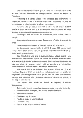 Uma das ferramentas iniciais um que um hacker usa para invasão é um sniffer
de rede. Com esta ferramenta ele consegue realizar a técnica de Probing ou
Footprinting.
        Footprinting é a técnica utilizada pelos invasores para levantamento de
informações ou perfil do alvo, o footprinting é um dos 03 instrumentos utilizados em
um pré-ataque, os outros dois, são: varredura e enumeração.
        Varredura: ação que procura computadores ativos na rede através de ICMP
(ping) e de portas aberta de serviços. É um dos passos mais importantes, pois aparte
desse ponto a tentativa de invasão se tomar rumo distinto.
        Enumeração: Parte do trabalho de relacionar as portas abertas, versão de
serviços.
        Uma excelente ferramente para fazer Scaneamento e Probing de uma rede é o
nmap.
        Uma das técnicas conhecidas de “descobrir” senhas é o Brute Force.
        Um dos ataques mais conhecidos é o XSS. O ataque XSS permite inserir
códigos maliciosos em páginas web, para que sejam executados no momento em que
estas páginas forem acessadas.
        0day (ZeroDay): é uma gíria do submundo hacker utilizada quando          uma
vulnerabilidade é descoberta e exploits são escritos mas os donos ou mantenedores
do programa comprometido ainda não sabe dessa falha. Como os proprietários dos
programas ainda não lançaram nenhum patch de correção e a vulnerabilidade
continua disponível, para eles esse é o dia ZERO, o dia do ataque.
        Vale a pena lembrar que segurança não é igual a firewall ou IDS e IPS
instalados. Segurança é todo um conjunto de medidas que devem ser tomadas em
conjunto em prol da integridade de coisas que vão além dos dados. Uma segurança
completa deve contemplar itens como as procedimentos, máquinas, as pessoas, as
informações e a instituição.
        Toda empresa deve investir em Políticas de Segurança e segui-las
rigorosamente.
        Dentre muitos itens de uma políticas de segurança, devemos estar cientes de:
   •    Procedimentos de instalação (Antes, durante e depois da tarefa);
   •    Educação dos usuários;
   •    Regras para uso da internet;
   •    Função da equipe de administradores
   •    Leitura dos Logs;
   •    Eliminação dos protocolos sem criptografia
 
