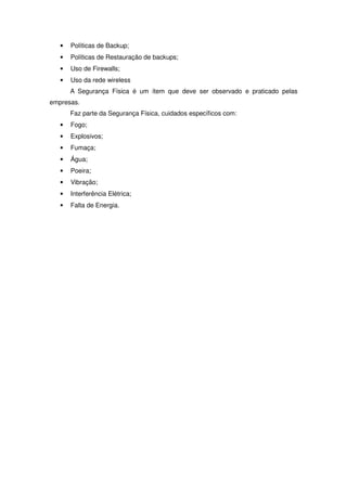•   Políticas de Backup;
   •   Políticas de Restauração de backups;
   •   Uso de Firewalls;
   •   Uso da rede wireless
       A Segurança Física é um ítem que deve ser observado e praticado pelas
empresas.
       Faz parte da Segurança Física, cuidados específicos com:
   •   Fogo;
   •   Explosivos;
   •   Fumaça;
   •   Água;
   •   Poeira;
   •   Vibração;
   •   Interferência Elétrica;
   •   Falta de Energia.
 