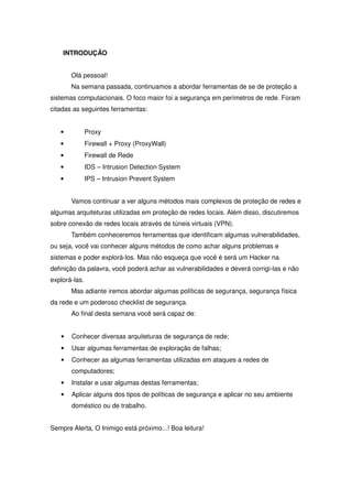 INTRODUÇÃO


       Olá pessoal!
       Na semana passada, continuamos a abordar ferramentas de se de proteção a
sistemas computacionais. O foco maior foi a segurança em perímetros de rede. Foram
citadas as seguintes ferramentas:


   •           Proxy
   •           Firewall + Proxy (ProxyWall)
   •           Firewall de Rede
   •           IDS – Intrusion Detection System
   •           IPS – Intrusion Prevent System


       Vamos continuar a ver alguns métodos mais complexos de proteção de redes e
algumas arquiteturas utilizadas em proteção de redes locais. Além disso, discutiremos
sobre conexão de redes locais através de túneis virtuais (VPN).
       Também conheceremos ferramentas que identificam algumas vulnerabilidades,
ou seja, você vai conhecer alguns métodos de como achar alguns problemas e
sistemas e poder explorá-los. Mas não esqueça que você é será um Hacker na
definição da palavra, você poderá achar as vulnerabilidades e deverá corrigi-las e não
explorá-las.
       Mas adiante iremos abordar algumas políticas de segurança, segurança física
da rede e um poderoso checklist de segurança.
       Ao final desta semana você será capaz de:


   •   Conhecer diversas arquiteturas de segurança de rede;
   •   Usar algumas ferramentas de exploração de falhas;
   •   Conhecer as algumas ferramentas utilizadas em ataques a redes de
       computadores;
   •   Instalar e usar algumas destas ferramentas;
   •   Aplicar alguns dos tipos de políticas de segurança e aplicar no seu ambiente
       doméstico ou de trabalho.


Sempre Alerta, O Inimigo está próximo...! Boa leitura!
 