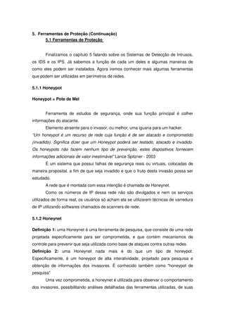 5. Ferramentas de Proteção (Continuação)
       5.1 Ferramentas de Proteção


       Finalizamos o capítulo 5 falando sobre os Sistemas de Detecção de Intrusos,
os IDS e os IPS. Já sabemos a função de cada um deles e algumas maneiras de
como eles podem ser instalados. Agora iremos conhecer mais algumas ferramentas
que podem ser utilizadas em perímetros de redes.

5.1.1 Honeypot

Honeypot = Pote de Mel


       Ferramenta de estudos de segurança, onde sua função principal é colher
informações do atacante.
       Elemento atraente para o invasor, ou melhor, uma iguaria para um hacker.
“Um honeypot é um recurso de rede cuja função é de ser atacado e comprometido
(invadido). Significa dizer que um Honeypot poderá ser testado, atacado e invadido.
Os honeypots não fazem nenhum tipo de prevenção, estes dispositivos fornecem
informações adicionais de valor inestimável” Lance Spitzner - 2003
       É um sistema que possui falhas de segurança reais ou virtuais, colocadas de
maneira proposital, a fim de que seja invadido e que o fruto desta invasão possa ser
estudado.
       A rede que é montada com essa intenção é chamada de Honeynet.
       Como os números de IP dessa rede não são divulgados e nem os serviços
utilizados de forma real, os usuários só acham ela se utilizarem técnicas de varredura
de IP utilizando softwares chamados de scanners de rede.

5.1.2 Honeynet

Definição 1: uma Honeynet é uma ferramenta de pesquisa, que consiste de uma rede
projetada especificamente para ser comprometida, e que contém mecanismos de
controle para prevenir que seja utilizada como base de ataques contra outras redes.
Definição 2: uma Honeynet nada mais é do que um tipo de honeypot.
Especificamente, é um honeypot de alta interatividade, projetado para pesquisa e
obtenção de informações dos invasores. É conhecido também como "honeypot de
pesquisa"
       Uma vez comprometida, a honeynet é utilizada para observar o comportamento
dos invasores, possibilitando análises detalhadas das ferramentas utilizadas, de suas
 