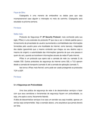 Fique de Olho:
        Criptografia é uma maneira de embaralhar os dados para que seja
incompreensível caso alguém o intercepte no meio do caminho. Criptografia será
estudada na próxima semana.


Fim boxe


Saiba mais:
        Protocolo de Segurança IP (IP Security Protocol, mais conhecido pela sua
sigla, IPSec) é uma extensão do protocolo IP que visa a ser o método padrão para o
fornecimento de privacidade do usuário (aumentando a confiabilidade das informações
fornecidas pelo usuário para uma localidade da internet, como bancos), integridade
dos dados (garantindo que o mesmo conteúdo que chegou ao seu destino seja a
mesma da origem) e autenticidade das informações (garantia de que uma pessoa é
quem diz ser), quando se transferem informações através de redes IP pela internet.
        IPSec é um protocolo que opera sob a camada de rede (ou camada 3) do
modelo OSI. Outros protocolos de segurança da internet como SSL e TLS operam
desde a camada de transporte (camada 4) até a camada de aplicação (camada 7).
        Isto torna o IPsec mais flexível, como pode ser usado protegendo os protocolos
TCP e UDP.


Fim boxe



5.1.4 Segurança em Profundidade


        Uma boa prática de segurança de rede é de descentralizar serviços e fazer
com que seus servidores e ferramentas de segurança fiquem em profundidade, ou
seja, uma após a outra, fisicamente falando.
A idéia de descentralizar serviços é se caso um servidor seu seja invadido, apenas um
serviço seja comprometido. Veja o exemplo abaixo, uma arquitetura que jamais deverá
ser feita.
 