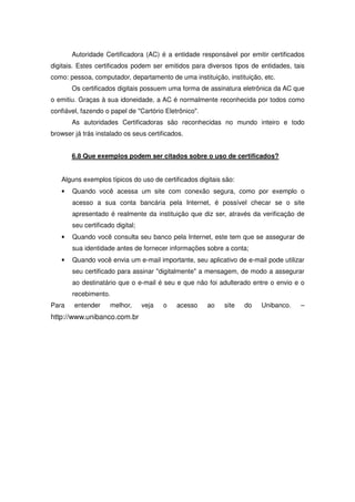 Autoridade Certificadora (AC) é a entidade responsável por emitir certificados
digitais. Estes certificados podem ser emitidos para diversos tipos de entidades, tais
como: pessoa, computador, departamento de uma instituição, instituição, etc.
       Os certificados digitais possuem uma forma de assinatura eletrônica da AC que
o emitiu. Graças à sua idoneidade, a AC é normalmente reconhecida por todos como
confiável, fazendo o papel de Cartório Eletrônico.
       As autoridades Certificadoras são reconhecidas no mundo inteiro e todo
browser já trás instalado os seus certificados.


       6.8 Que exemplos podem ser citados sobre o uso de certificados?


   Alguns exemplos típicos do uso de certificados digitais são:
   •   Quando você acessa um site com conexão segura, como por exemplo o
       acesso a sua conta bancária pela Internet, é possível checar se o site
       apresentado é realmente da instituição que diz ser, através da verificação de
       seu certificado digital;
   •   Quando você consulta seu banco pela Internet, este tem que se assegurar de
       sua identidade antes de fornecer informações sobre a conta;
   •   Quando você envia um e-mail importante, seu aplicativo de e-mail pode utilizar
       seu certificado para assinar digitalmente a mensagem, de modo a assegurar
       ao destinatário que o e-mail é seu e que não foi adulterado entre o envio e o
       recebimento.
Para    entender     melhor,      veja   o   acesso    ao   site   do   Unibanco.   –
http://www.unibanco.com.br
 