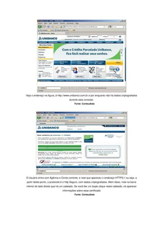 Veja o endereço na figura, é http://www.unibanco.com.br e por enquanto não há dados criptografados
                                      durante esta conexão.
                                           Fonte: Conteudista




O Usuário entra com Agência e Conta corrente, e note que apareceu o endereço HTTPS:// ou seja, a
partir deste ponto, o protocolo é o http Seguro, com dados criptografados. Além disso, note na barra
inferior do lado direito que há um cadeado. Se você der um duplo clique neste cadeado, irá aparecer
                                informações sobre esse certificado
                                           Fonte: Conteudista
 