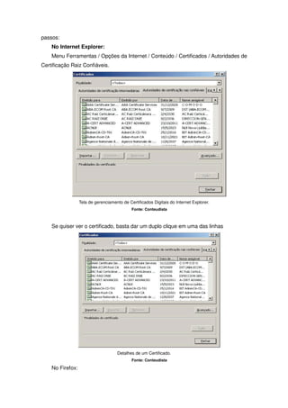 passos:
    No Internet Explorer:
    Menu Ferramentas / Opções da Internet / Conteúdo / Certificados / Autoridades de
Certificação Raiz Confiáveis.




                  Tela de gerenciamento de Certificados Digitais do Internet Explorer.
                                             Fonte: Conteudista



    Se quiser ver o certificado, basta dar um duplo clique em uma das linhas




                                     Detalhes de um Certificado.
                                             Fonte: Conteudista

    No Firefox:
 