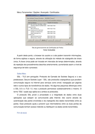 Menu Ferramentas / Opções / Avançado / Certificados




                      Tela de gerenciamento de Certificados do Firefox
                                       Fonte: Conteudista



    A partir deste ponto, o browser do usuário e o site podem transmitir informações,
de forma sigilosa e segura, através da utilização do método de criptografia de chave
única. A chave única pode ser trocada em intervalos de tempo determinados, através
da repetição dos procedimentos descritos anteriormente, aumentando assim o nível de
segurança de todo o processo.


    Saiba Mais:
    SSL - TLS (em português: Protocolo de Camada de Sockets Segura) e o seu
predecessor, Secure Sockets Layer - SSL, são protocolos criptográficos que provêem
comunicação segura na Internet para serviços como email, navegação por páginas
web e outros tipos de transferência de dados. Há algumas pequenas diferenças entre
o SSL 3.0 e o TLS 1.0, mas o protocolo permanece substancialmente o mesmo. O
termo SSL usado aqui aplica-se a ambos os protocolos.
    O protocolo SSL provê a privacidade e a integridade de dados entre duas
aplicações que estejam se comunicando pela Internet. Isto ocorre através da
autenticação das partes envolvidas e da criptografia dos dados transmitidos entre as
partes. Esse protocolo ajuda a prevenir que intermediários entre as duas pontas da
comunicação tenham acesso indevido ou falsifiquem os dados sendo transmitidos.


    Fim do boxe
 