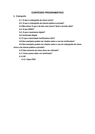 CONTEÚDO PROGRAMÁTICO
6. Criptografia

      6.1. O que é criptografia de chave única?
      6.2. O que é criptografia de chaves pública e privada?
      6.3 Mas afinal, O que é de fato uma chave? Qual o formato dela?
      6.4. O que HASH?
      6.5. O que é assinatura digital?
      6.6 Certificado Digital
      6.7 O que é Autoridade Certificadora (AC)?
      6.8 Que exemplos podem ser citados sobre o uso de certificados?
      6.9 Que exemplos podem ser citados sobre o uso de criptografia de chave
única e de chaves pública e privada?
      6.10 Que tamanho de chave deve ser utilizado?
      6.11 Como posso obter um certificado?
      6.12 GP
         6.12.1 Open PGP
 