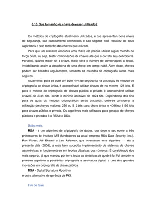 6.10. Que tamanho de chave deve ser utilizado?



    Os métodos de criptografia atualmente utilizados, e que apresentam bons níveis
de segurança, são publicamente conhecidos e são seguros pela robustez de seus
algoritmos e pelo tamanho das chaves que utilizam.
    Para que um atacante descubra uma chave ele precisa utilizar algum método de
força bruta, ou seja, testar combinações de chaves até que a correta seja descoberta.
Portanto, quanto maior for a chave, maior será o número de combinações a testar,
inviabilizando assim a descoberta de uma chave em tempo hábil. Além disso, chaves
podem ser trocadas regularmente, tornando os métodos de criptografia ainda mais
seguros.
    Atualmente, para se obter um bom nível de segurança na utilização do método de
criptografia de chave única, é aconselhável utilizar chaves de no mínimo 128 bits. E
para o método de criptografia de chaves pública e privada é aconselhável utilizar
chaves de 2048 bits, sendo o mínimo aceitável de 1024 bits. Dependendo dos fins
para os quais os métodos criptográficos serão utilizados, deve-se considerar a
utilização de chaves maiores: 256 ou 512 bits para chave única e 4096 ou 8192 bits
para chaves pública e privada. Os algoritmos mais utilizados para geração de chaves
públicas e privadas é o RSA e o DSA.


    Saiba mais:
    RSA - é um algoritmo de criptografia de dados, que deve o seu nome a três
professores do Instituto MIT (fundadores da atual empresa RSA Data Security, Inc.),
Ron Rivest, Adi Shamir e Len Adleman, que inventaram este algoritmo — até a
presente data (2009), a mais bem sucedida implementação de sistemas de chaves
assimétricas, e fundamenta-se em teorias clássicas dos números. É considerado dos
mais seguros, já que mandou por terra todas as tentativas de quebrá-lo. Foi também o
primeiro algoritmo a possibilitar criptografia e assinatura digital, e uma das grandes
inovações em criptografia de chave pública.
    DSA - Digital Signature Algorithm
é outra alternativa de gerência de PKI.


    Fim do boxe
 