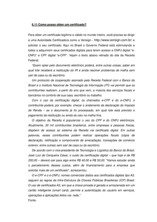 6.11 Como posso obter um certificado?


Para obter um certificado legítimo e válido no mundo inteiro, você precisa se dirigir
a uma Autoridade Certificadora como a Verisign - http://www.verisign.com.br/ e
solicitar o seu certificado. Aqui no Brasil o Governo Federal está estimulando a
todos a adquirirem seus certificados digitais para terem acesso a CNPJ digital “e-
CNPJ” e CPF digital “e-CPF”. Vejam o texto abaixo retirado do site da Receita
Federal:
  “Quem optar pelo documento eletrônico poderá, entre outras coisas, saber em
qual lote receberá a restituição do IR e ainda resolver problemas de malha sem
sair de casa ou do escritório.
  Um protocolo de cooperação assinado pela Receita Federal com o Banco do
Brasil e o Instituto Nacional de Tecnologia da Informação (ITI) vai permitir que os
contribuintes realizem, a partir do ano que vem, a maioria dos serviços fiscais e
bancários no conforto de sua casa, escritório ou trabalho.
  Com o uso da certificação digital, os chamados e-CPF e do e-CNPJ, o
contribuinte poderá, por exemplo, checar o andamento da declaração do Imposto
de Renda – se o documento já foi processado, em qual lote está previsto o
pagamento da restituição ou ainda se caiu na malha fina.
  O objetivo da Receita é popularizar o uso do CPF e do CNPJ eletrônicos.
Atualmente, 30 mil contribuintes brasileiros, entre empresas e pessoas físicas,
dispõem de acesso ao sistema da Receita via certificado digital. Em outras
palavras, esses contribuintes podem realizar operações fiscais (cópia de
declaração, retificação e comprovante de arrecadação, transações de comércio
exterior, entre outras) sem sair de casa ou do escritório.
  De acordo com o vice-presidente de Tecnologia e Logística do Banco do Brasil,
José Luiz de Cerqueira César, o custo da certificação digital – que hoje é de R$
200,00 – deverá cair para algo entre R$ 40,00 e R$ 50,00. Vamos estudar ainda
o parcelamento desses custos, além de financiamento para a empresa que
solicitar mais de um certificado, acrescentou.
  O e-CPF e o e-CNPJ, nomes comerciais dados aos certificados digitais tipo A3,
seguem as regras da Infra-Estrutura de Chaves Públicas Brasileiras (ICP) Brasil.
O uso de certificados A3, em que a chave privada é gerada e armazenada em um
cartão inteligente (smart card), permite a autenticação do usuário em serviços,
operações e aplicações feitos via- rede.”
Fonte:
 