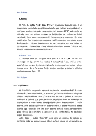 Fim do Boxe


      6.12 PGP


      O PGP, do inglês Pretty Good Privacy (privacidade bastante boa), é um
   programa de computador que utiliza criptografia para proteger a privacidade do e-
   mail e dos arquivos guardados no computador do usuário. O PGP pode, ainda, ser
   utilizado como um sistema à prova de falsificações de assinaturas digitais
   permitindo, desta forma, a comprovação de que arquivos ou e-mails não foram
   modificados. Este programa foi escrito por Phill Zimmermann. Nos últimos anos o
   PGP conquistou milhares de entusiastas em todo o mundo e tornou-se de fato um
   padrão para a criptografia de correio eletrônico (email) na Internet. O PGP é uma
   solução completa para implementação de PKI.


      Fique de Olho:
      A Empresa líder em soluções PGP para é a PGP.COM, em seu site
   www.pgp.com é possível baixar versões de testes (Trial) do seu software onde é
   possível criar seu par de chaves, criptografar emails, arquivos, pastas e discos
   inteiros como HDs e Pendrives. Porém existem soluções gratuitas de altíssima
   qualidade como o Open PGP.


   Fim do Boxe



6.12.1 Open PGP

      O OpenPGP é um padrão aberto de criptografia baseado no PGP. Funciona
   através de chaves assimétricas, cada usuário gera em seu computador um par de
   chaves correspondentes: uma pública e uma secreta. A pública é distribuída
   livremente e permite que qualquer usuário criptografe dados de modo que só
   quem possui a chave secreta correspondente possa descriptografar. A chave
   secreta, além dessa capacidade de descriptografar, é capaz de assinar dados;
   quando algo é assinado com uma chave secreta, a chave pública correspondente
   pode verificar se o remetente é verdadeiro e se o conteúdo não foi adulterado
   depois de assinado.
      Além disso, o padrão OpenPGP conta com um sistema de cadeias de
   confiança: cada vez que um usuário obtém a chave pública de outro usuário, ao
 