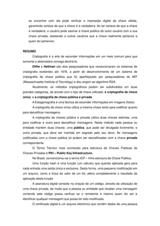 se encontrar com ele pode verificar a impressão digital da chave obtida,
    garantindo certeza de que a chave é a verdadeira. Ao ter certeza de que a chave
    é verdadeira, o usuário pode assinar a chave pública do outro usuário com a sua
    chave privada, atestando a outros usuários que a chave realmente pertence a
    quem diz pertencer.


RESUMO
       Criptografia é a arte de esconder informações em um meio comum para que
somente o destinatário consiga decifrá-la.
       Diffie e Hellman são dois pesquisadores que revolucionaram os sistemas de
criptografia existentes até 1976, a partir do desenvolvimento de um sistema de
criptografia de chave pública que foi aperfeiçoado por pesquisadores do MIT
(Massachusetts Institute of Tecnology) e deu origem ao algoritmo RSA.
       Atualmente, os métodos criptográficos podem ser subdivididos em duas
grandes categorias, de acordo com o tipo de chave utilizada: a criptografia de chave
única e a criptografia de chave pública e privada.
       A Esteganografia é uma técnica de esconder informações em imagens (fotos).
       A criptografia de chave única utiliza a mesma chave tanto para codificar quanto
para decodificar mensagens.
       A criptografia de chaves pública e privada utiliza duas chaves distintas, uma
para codificar e outra para decodificar mensagens. Neste método cada pessoa ou
entidade mantém duas chaves: uma pública, que pode ser divulgada livremente, e
outra privada, que deve ser mantida em segredo pelo seu dono. As mensagens
codificadas com a chave pública só podem ser decodificadas com a chave privada
correspondente.
       O Termo Técnico mais conhecido para estrutura de Chaves Públicas de
Chaves Privadas é PKI – Public Key Infrastructure.
       No Brasil, convencionou-se o termo ICP – Infra-estrutura de Chave Pública.
       Uma função hash é uma função (um cálculo) que quando aplicada gera para
cada entrada uma saída única e exclusiva. Desta forma, uma pequena modificação em
um arquivo, como a troca do valor de um bit, altera completamente o resultado da
aplicação desta função
       A assinatura digital consiste na criação de um código, através da utilização de
uma chave privada, de modo que a pessoa ou entidade que receber uma mensagem
contendo este código possa verificar se o remetente é mesmo quem diz ser e
identificar qualquer mensagem que possa ter sido modificada.
       O certificado digital é um arquivo eletrônico que contém dados de uma pessoa
 
