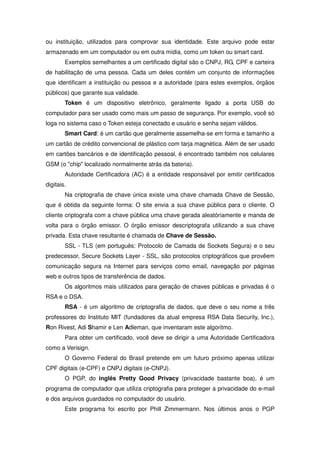 ou instituição, utilizados para comprovar sua identidade. Este arquivo pode estar
armazenado em um computador ou em outra mídia, como um token ou smart card.
        Exemplos semelhantes a um certificado digital são o CNPJ, RG, CPF e carteira
de habilitação de uma pessoa. Cada um deles contém um conjunto de informações
que identificam a instituição ou pessoa e a autoridade (para estes exemplos, órgãos
públicos) que garante sua validade.
        Token é um dispositivo eletrônico, geralmente ligado a porta USB do
computador para ser usado como mais um passo de segurança. Por exemplo, você só
loga no sistema caso o Token esteja conectado e usuário e senha sejam válidos.
        Smart Card: é um cartão que geralmente assemelha-se em forma e tamanho a
um cartão de crédito convencional de plástico com tarja magnética. Além de ser usado
em cartões bancários e de identificação pessoal, é encontrado também nos celulares
GSM (o chip localizado normalmente atrás da bateria).
        Autoridade Certificadora (AC) é a entidade responsável por emitir certificados
digitais.
        Na criptografia de chave única existe uma chave chamada Chave de Sessão,
que é obtida da seguinte forma: O site envia a sua chave pública para o cliente. O
cliente criptografa com a chave pública uma chave gerada aleatóriamente e manda de
volta para o órgão emissor. O órgão emissor descriptografa utilizando a sua chave
privada. Esta chave resultante é chamada de Chave de Sessão.
        SSL - TLS (em português: Protocolo de Camada de Sockets Segura) e o seu
predecessor, Secure Sockets Layer - SSL, são protocolos criptográficos que provêem
comunicação segura na Internet para serviços como email, navegação por páginas
web e outros tipos de transferência de dados.
        Os algoritmos mais utilizados para geração de chaves públicas e privadas é o
RSA e o DSA.
        RSA - é um algoritmo de criptografia de dados, que deve o seu nome a três
professores do Instituto MIT (fundadores da atual empresa RSA Data Security, Inc.),
Ron Rivest, Adi Shamir e Len Adleman, que inventaram este algoritmo.
        Para obter um certificado, você deve se dirigir a uma Autoridade Certificadora
como a Verisign.
        O Governo Federal do Brasil pretende em um futuro próximo apenas utilizar
CPF digitais (e-CPF) e CNPJ digitais (e-CNPJ).
        O PGP, do inglês Pretty Good Privacy (privacidade bastante boa), é um
programa de computador que utiliza criptografia para proteger a privacidade do e-mail
e dos arquivos guardados no computador do usuário.
        Este programa foi escrito por Phill Zimmermann. Nos últimos anos o PGP
 