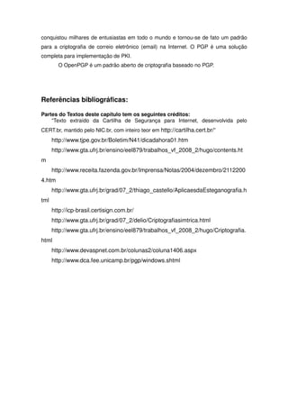 conquistou milhares de entusiastas em todo o mundo e tornou-se de fato um padrão
para a criptografia de correio eletrônico (email) na Internet. O PGP é uma solução
completa para implementação de PKI.
        O OpenPGP é um padrão aberto de criptografia baseado no PGP.




Referências bibliográficas:

Partes do Textos deste capítulo tem os seguintes créditos:
    “Texto extraído da Cartilha de Segurança para Internet, desenvolvida pelo
CERT.br, mantido pelo NIC.br, com inteiro teor em http://cartilha.cert.br/”
      http://www.tjpe.gov.br/Boletim/N41/dicadahora01.htm
      http://www.gta.ufrj.br/ensino/eel879/trabalhos_vf_2008_2/hugo/contents.ht
m
      http://www.receita.fazenda.gov.br/Imprensa/Notas/2004/dezembro/2112200
4.htm
      http://www.gta.ufrj.br/grad/07_2/thiago_castello/AplicaesdaEsteganografia.h
tml
      http://icp-brasil.certisign.com.br/
      http://www.gta.ufrj.br/grad/07_2/delio/Criptografiasimtrica.html
      http://www.gta.ufrj.br/ensino/eel879/trabalhos_vf_2008_2/hugo/Criptografia.
html
      http://www.devaspnet.com.br/colunas2/coluna1406.aspx
      http://www.dca.fee.unicamp.br/pgp/windows.shtml
 