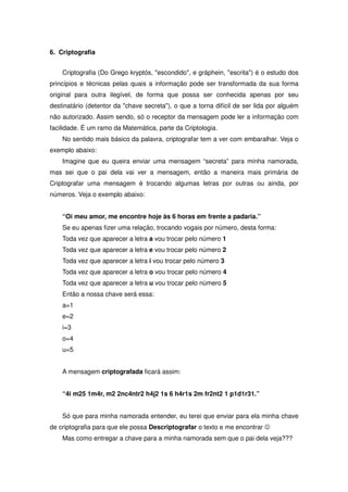 6. Criptografia


    Criptografia (Do Grego kryptós, escondido, e gráphein, escrita) é o estudo dos
princípios e técnicas pelas quais a informação pode ser transformada da sua forma
original para outra ilegível, de forma que possa ser conhecida apenas por seu
destinatário (detentor da chave secreta), o que a torna difícil de ser lida por alguém
não autorizado. Assim sendo, só o receptor da mensagem pode ler a informação com
facilidade. É um ramo da Matemática, parte da Criptologia.
    No sentido mais básico da palavra, criptografar tem a ver com embaralhar. Veja o
exemplo abaixo:
    Imagine que eu queira enviar uma mensagem “secreta” para minha namorada,
mas sei que o pai dela vai ver a mensagem, então a maneira mais primária de
Criptografar uma mensagem é trocando algumas letras por outras ou ainda, por
números. Veja o exemplo abaixo:


    “Oi meu amor, me encontre hoje às 6 horas em frente a padaria.”
    Se eu apenas fizer uma relação, trocando vogais por número, desta forma:
    Toda vez que aparecer a letra a vou trocar pelo número 1
    Toda vez que aparecer a letra e vou trocar pelo número 2
    Toda vez que aparecer a letra i vou trocar pelo número 3
    Toda vez que aparecer a letra o vou trocar pelo número 4
    Toda vez que aparecer a letra u vou trocar pelo número 5
    Então a nossa chave será essa:
    a=1
    e=2
    i=3
    o=4
    u=5


    A mensagem criptografada ficará assim:


    “4i m25 1m4r, m2 2nc4ntr2 h4j2 1s 6 h4r1s 2m fr2nt2 1 p1d1r31.”


    Só que para minha namorada entender, eu terei que enviar para ela minha chave
de criptografia para que ele possa Descriptografar o texto e me encontrar -
    Mas como entregar a chave para a minha namorada sem que o pai dela veja???
 