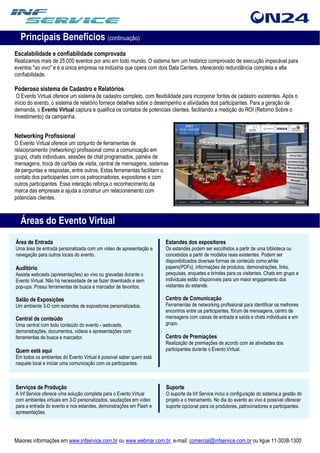 Principais Benefícios (continuação)
Escalabilidade e confiabilidade comprovada
Realizamos mais de 25.000 eventos por ano em todo mundo. O sistema tem um histórico comprovado de execução impecável para
eventos "ao vivo" e é a única empresa na indústria que opera com dois Data Centers, oferecendo redundância completa e alta
confiabilidade.

Poderoso sistema de Cadastro e Relatórios
 O Evento Virtual oferece um sistema de cadastro completo, com flexibilidade para incorporar fontes de cadastro existentes. Após o
início do evento, o sistema de relatório fornece detalhes sobre o desempenho e atividades dos participantes. Para a geração de
demanda, o Evento Virtual captura e qualifica os contatos de potenciais clientes, facilitando a medição do ROI (Retorno Sobre o
Investimento) da campanha.


Networking Profissional
O Evento Virtual oferece um conjunto de ferramentas de
relacionamento (networking) profissional como a comunicação em
grupo, chats individuais, sessões de chat programados, painéis de
mensagens, troca de cartões de visita, central de mensagens, sistemas
de perguntas e respostas, entre outros. Estas ferramentas facilitam o
contato dos participantes com os patrocinadores, expositores e com
outros participantes. Essa interação reforça o reconhecimento da
marca das empresas e ajuda a construir um relacionamento com
potenciais clientes.



  Áreas do Evento Virtual
Área de Entrada                                                      Estandes dos expositores
Uma área de entrada personalizada com um vídeo de apresentação e     Os estandes podem ser escolhidos a partir de uma biblioteca ou
navegação para outros locais do evento.                              concebidos a partir de modelos reais existentes. Podem ser
                                                                     disponibilizados diversas formas de conteúdo como white
Auditório                                                            papers(PDFs), informações de produtos, demonstrações, links,
Assista webcasts (apresentações) ao vivo ou gravadas durante o       pesquisas, enquetes e brindes para os visitantes. Chats em grupo e
Evento Virtual. Não há necessidade de se fazer downloads e sem       individuais estão disponíveis para um maior engajamento dos
pop-ups. Possui ferramentas de busca e marcador de favoritos.        visitantes do estande.

Salão de Exposições                                                  Centro de Comunicação
Um ambiente 3-D com estandes de expositores personalizados.          Ferramentas de networking profissional para identificar os melhores
                                                                     encontros entre os participantes, fórum de mensagens, centro de
Central de conteúdo                                                  mensagens com caixas de entrada e saída e chats individuais e em
Uma central com todo conteúdo do evento - webcasts,                  grupo.
demonstrações, documentos, vídeos e apresentações com
ferramentas de busca e marcador.                                     Centro de Premiações
                                                                     Realização de premiações de acordo com as atividades dos
Quem está aqui                                                       participantes durante o Evento Virtual.
Em todos os ambientes do Evento Virtual é possível saber quem está
naquele local e iniciar uma comunicação com os participantes.



Serviços de Produção                                                 Suporte
A Inf Service oferece uma solução completa para o Evento Virtual     O suporte da Inf Service inclui a configuração do sistema,a gestão do
com ambientes virtuais em 3-D personalizados, saudações em vídeo     projeto e o treinamento. No dia do evento ao vivo é possível oferecer
para a entrada do evento e nos estandes, demonstrações em Flash e    suporte opcional para os produtores, patrocinadores e participantes.
apresentações.




Maiores informações em www.infservice.com.br ou www.webinar.com.br, e-mail: comercial@infservice.com.br ou ligue 11-3038-1300
 