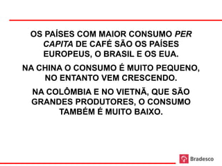 OS PAÍSES COM MAIOR CONSUMO PER
   CAPITA DE CAFÉ SÃO OS PAÍSES
   EUROPEUS, O BRASIL E OS EUA.
NA CHINA O CONSUMO É MUITO PEQUENO,
    NO ENTANTO VEM CRESCENDO.
 NA COLÔMBIA E NO VIETNÃ, QUE SÃO
 GRANDES PRODUTORES, O CONSUMO
      TAMBÉM É MUITO BAIXO.
 