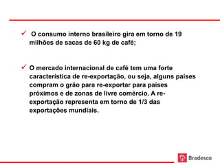  O consumo interno brasileiro gira em torno de 19
  milhões de sacas de 60 kg de café;


 O mercado internacional de café tem uma forte
  característica de re-exportação, ou seja, alguns países
  compram o grão para re-exportar para países
  próximos e de zonas de livre comércio. A re-
  exportação representa em torno de 1/3 das
  exportações mundiais.
 