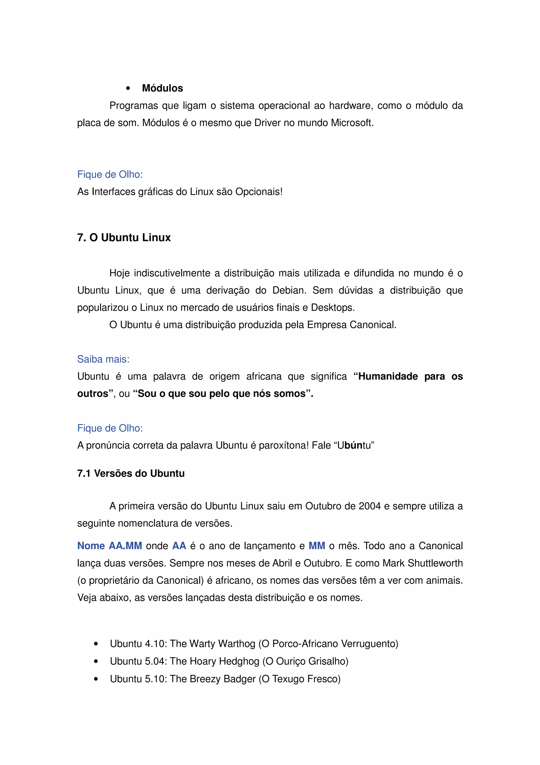 •   Módulos
       Programas que ligam o sistema operacional ao hardware, como o módulo da
placa de som. Módulos é o mesmo que Driver no mundo Microsoft.




Fique de Olho:
As Interfaces gráficas do Linux são Opcionais!



7. O Ubuntu Linux


       Hoje indiscutivelmente a distribuição mais utilizada e difundida no mundo é o
Ubuntu Linux, que é uma derivação do Debian. Sem dúvidas a distribuição que
popularizou o Linux no mercado de usuários finais e Desktops.
       O Ubuntu é uma distribuição produzida pela Empresa Canonical.


Saiba mais:
Ubuntu é uma palavra de origem africana que significa “Humanidade para os
outros”, ou “Sou o que sou pelo que nós somos”.


Fique de Olho:
A pronúncia correta da palavra Ubuntu é paroxítona! Fale “Ubúntu”

7.1 Versões do Ubuntu


       A primeira versão do Ubuntu Linux saiu em Outubro de 2004 e sempre utiliza a
seguinte nomenclatura de versões.

Nome AA.MM onde AA é o ano de lançamento e MM o mês. Todo ano a Canonical
lança duas versões. Sempre nos meses de Abril e Outubro. E como Mark Shuttleworth
(o proprietário da Canonical) é africano, os nomes das versões têm a ver com animais.
Veja abaixo, as versões lançadas desta distribuição e os nomes.



   •   Ubuntu 4.10: The Warty Warthog (O Porco-Africano Verruguento)
   •   Ubuntu 5.04: The Hoary Hedghog (O Ouriço Grisalho)
   •   Ubuntu 5.10: The Breezy Badger (O Texugo Fresco)
 