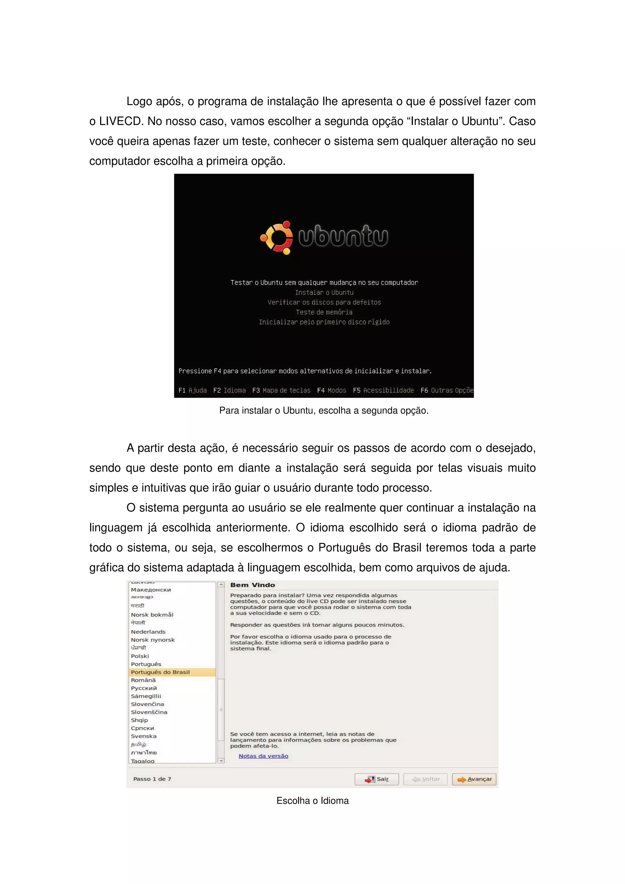Logo após, o programa de instalação lhe apresenta o que é possível fazer com
o LIVECD. No nosso caso, vamos escolher a segunda opção “Instalar o Ubuntu”. Caso
você queira apenas fazer um teste, conhecer o sistema sem qualquer alteração no seu
computador escolha a primeira opção.




                         Para instalar o Ubuntu, escolha a segunda opção.



       A partir desta ação, é necessário seguir os passos de acordo com o desejado,
sendo que deste ponto em diante a instalação será seguida por telas visuais muito
simples e intuitivas que irão guiar o usuário durante todo processo.
       O sistema pergunta ao usuário se ele realmente quer continuar a instalação na
linguagem já escolhida anteriormente. O idioma escolhido será o idioma padrão de
todo o sistema, ou seja, se escolhermos o Português do Brasil teremos toda a parte
gráfica do sistema adaptada à linguagem escolhida, bem como arquivos de ajuda.




                                      Escolha o Idioma
 