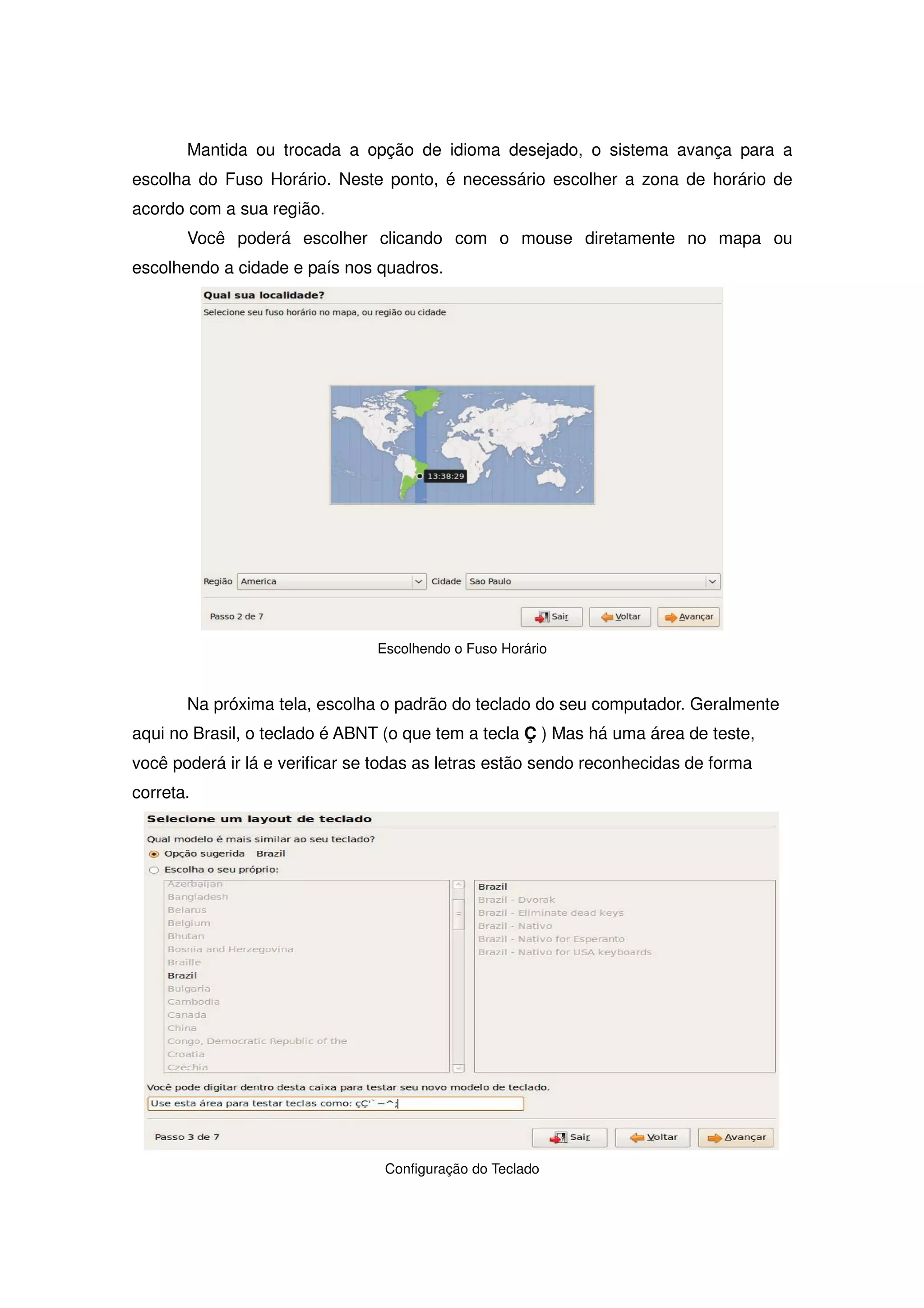 Mantida ou trocada a opção de idioma desejado, o sistema avança para a
escolha do Fuso Horário. Neste ponto, é necessário escolher a zona de horário de
acordo com a sua região.
       Você poderá escolher clicando com o mouse diretamente no mapa ou
escolhendo a cidade e país nos quadros.




                                Escolhendo o Fuso Horário



       Na próxima tela, escolha o padrão do teclado do seu computador. Geralmente
aqui no Brasil, o teclado é ABNT (o que tem a tecla Ç ) Mas há uma área de teste,
você poderá ir lá e verificar se todas as letras estão sendo reconhecidas de forma
correta.




                                 Configuração do Teclado
 