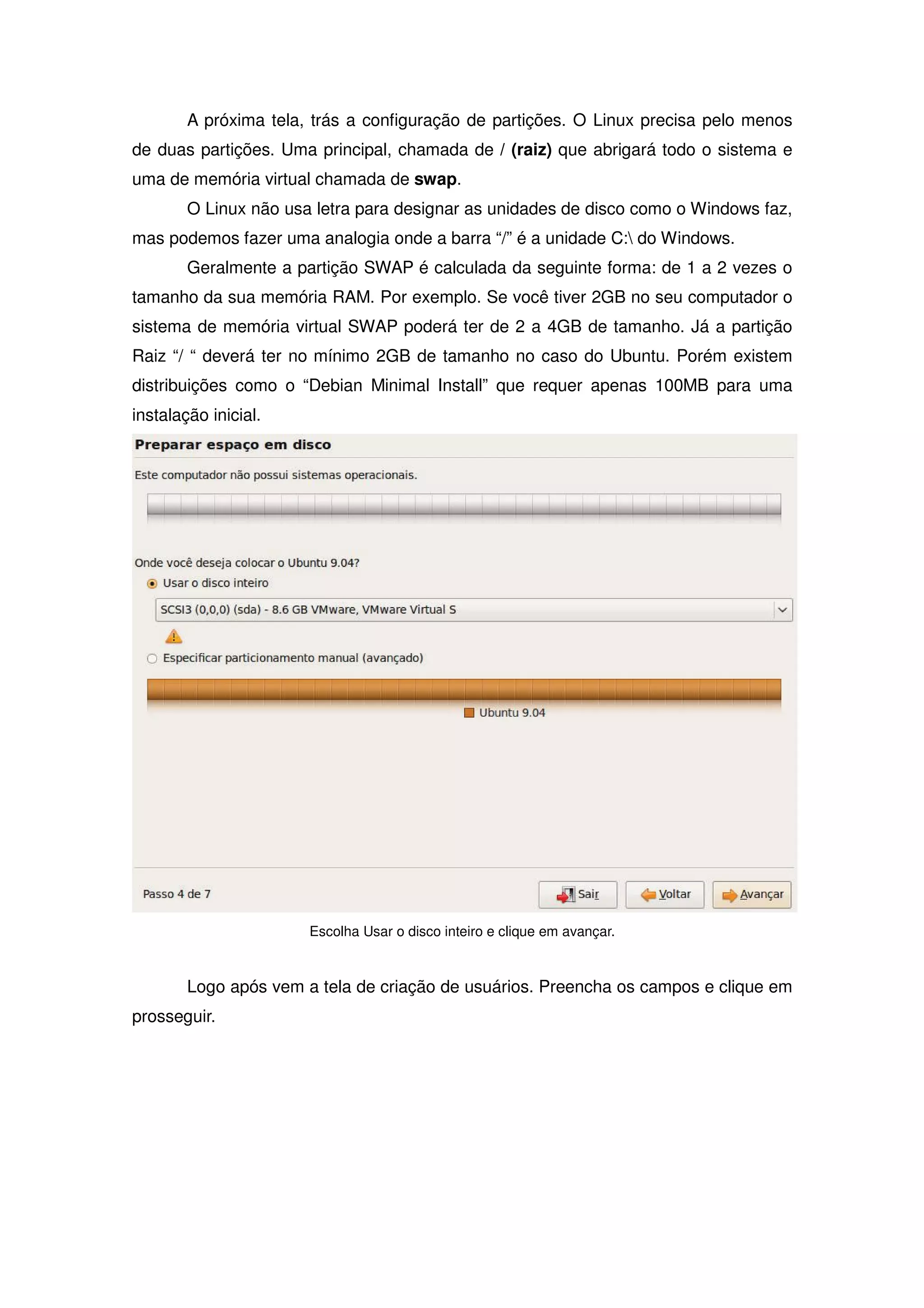 A próxima tela, trás a configuração de partições. O Linux precisa pelo menos
de duas partições. Uma principal, chamada de / (raiz) que abrigará todo o sistema e
uma de memória virtual chamada de swap.
        O Linux não usa letra para designar as unidades de disco como o Windows faz,
mas podemos fazer uma analogia onde a barra “/” é a unidade C: do Windows.
        Geralmente a partição SWAP é calculada da seguinte forma: de 1 a 2 vezes o
tamanho da sua memória RAM. Por exemplo. Se você tiver 2GB no seu computador o
sistema de memória virtual SWAP poderá ter de 2 a 4GB de tamanho. Já a partição
Raiz “/ “ deverá ter no mínimo 2GB de tamanho no caso do Ubuntu. Porém existem
distribuições como o “Debian Minimal Install” que requer apenas 100MB para uma
instalação inicial.




                       Escolha Usar o disco inteiro e clique em avançar.



        Logo após vem a tela de criação de usuários. Preencha os campos e clique em
prosseguir.
 