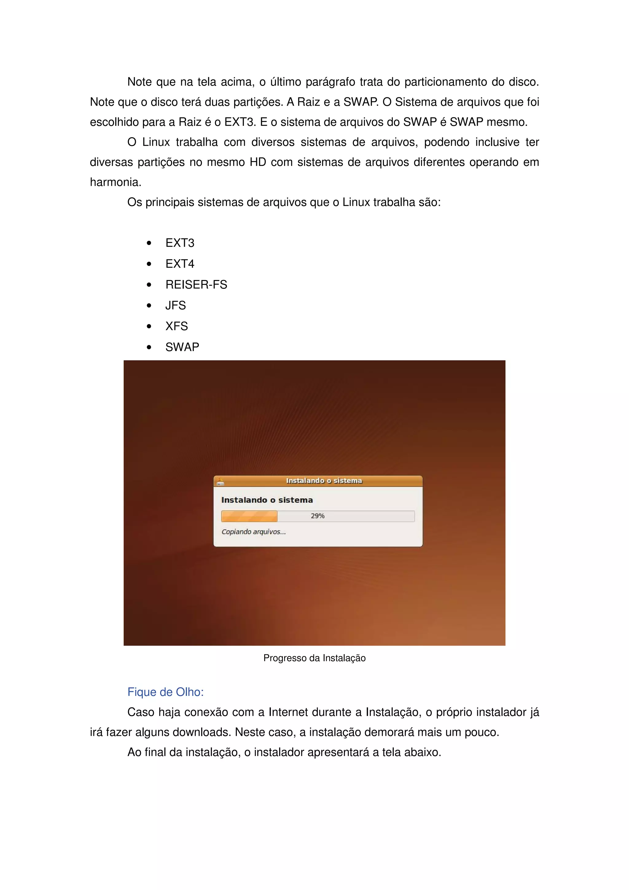 Note que na tela acima, o último parágrafo trata do particionamento do disco.
Note que o disco terá duas partições. A Raiz e a SWAP. O Sistema de arquivos que foi
escolhido para a Raiz é o EXT3. E o sistema de arquivos do SWAP é SWAP mesmo.
      O Linux trabalha com diversos sistemas de arquivos, podendo inclusive ter
diversas partições no mesmo HD com sistemas de arquivos diferentes operando em
harmonia.
      Os principais sistemas de arquivos que o Linux trabalha são:


            •   EXT3
            •   EXT4
            •   REISER-FS
            •   JFS
            •   XFS
            •   SWAP




                                 Progresso da Instalação


      Fique de Olho:
      Caso haja conexão com a Internet durante a Instalação, o próprio instalador já
irá fazer alguns downloads. Neste caso, a instalação demorará mais um pouco.
      Ao final da instalação, o instalador apresentará a tela abaixo.
 