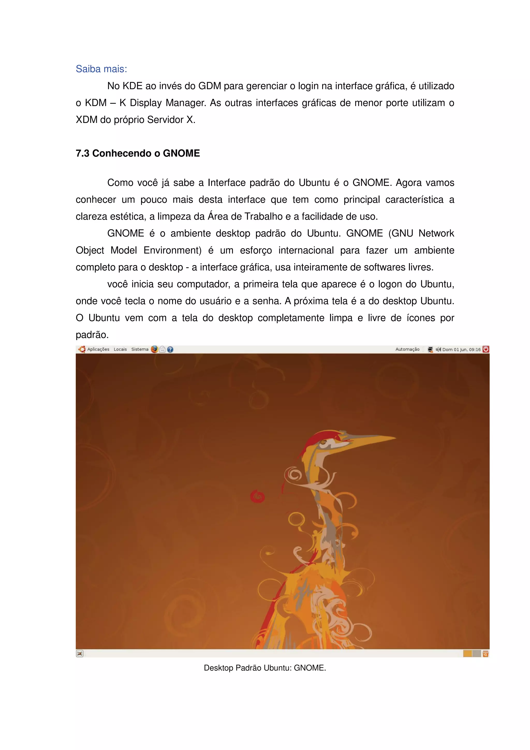 Saiba mais:
       No KDE ao invés do GDM para gerenciar o login na interface gráfica, é utilizado
o KDM – K Display Manager. As outras interfaces gráficas de menor porte utilizam o
XDM do próprio Servidor X.


7.3 Conhecendo o GNOME

       Como você já sabe a Interface padrão do Ubuntu é o GNOME. Agora vamos
conhecer um pouco mais desta interface que tem como principal característica a
clareza estética, a limpeza da Área de Trabalho e a facilidade de uso.
       GNOME é o ambiente desktop padrão do Ubuntu. GNOME (GNU Network
Object Model Environment) é um esforço internacional para fazer um ambiente
completo para o desktop - a interface gráfica, usa inteiramente de softwares livres.
       você inicia seu computador, a primeira tela que aparece é o logon do Ubuntu,
onde você tecla o nome do usuário e a senha. A próxima tela é a do desktop Ubuntu.
O Ubuntu vem com a tela do desktop completamente limpa e livre de ícones por
padrão.




                              Desktop Padrão Ubuntu: GNOME.
 