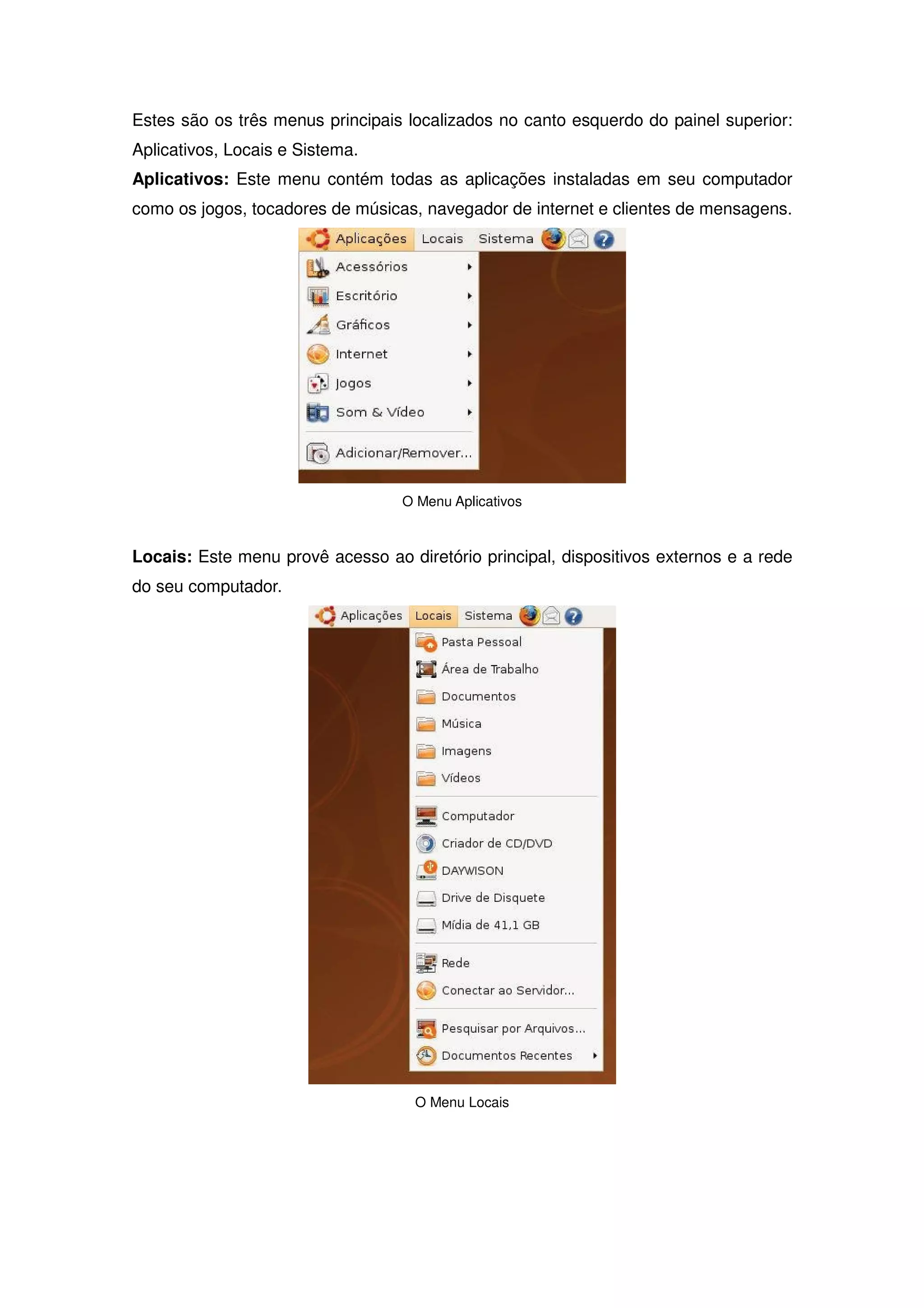 Estes são os três menus principais localizados no canto esquerdo do painel superior:
Aplicativos, Locais e Sistema.
Aplicativos: Este menu contém todas as aplicações instaladas em seu computador
como os jogos, tocadores de músicas, navegador de internet e clientes de mensagens.




                                  O Menu Aplicativos



Locais: Este menu provê acesso ao diretório principal, dispositivos externos e a rede
do seu computador.




                                    O Menu Locais
 