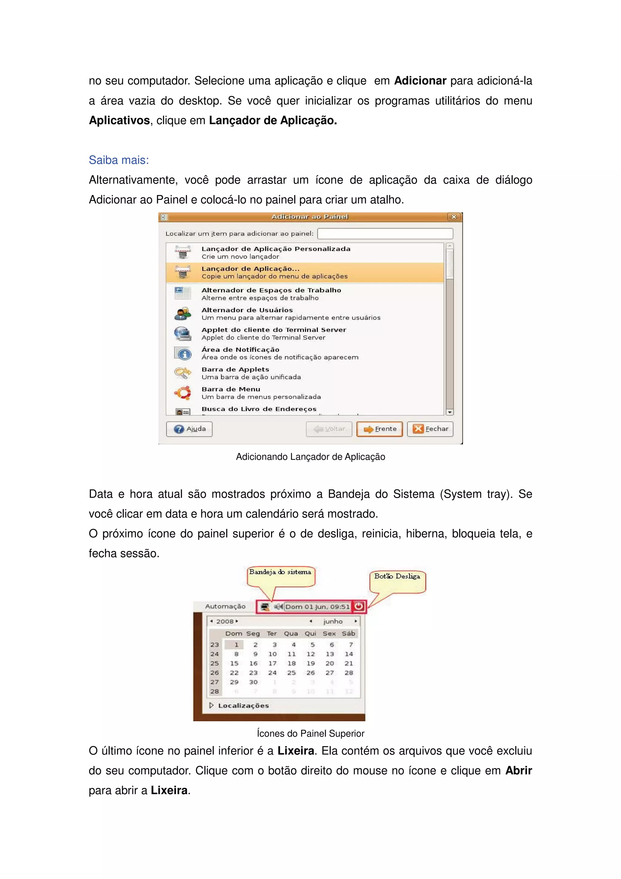 no seu computador. Selecione uma aplicação e clique em Adicionar para adicioná-la
a área vazia do desktop. Se você quer inicializar os programas utilitários do menu
Aplicativos, clique em Lançador de Aplicação.


Saiba mais:
Alternativamente, você pode arrastar um ícone de aplicação da caixa de diálogo
Adicionar ao Painel e colocá-lo no painel para criar um atalho.




                             Adicionando Lançador de Aplicação



Data e hora atual são mostrados próximo a Bandeja do Sistema (System tray). Se
você clicar em data e hora um calendário será mostrado.
O próximo ícone do painel superior é o de desliga, reinicia, hiberna, bloqueia tela, e
fecha sessão.




                                 Ícones do Painel Superior
O último ícone no painel inferior é a Lixeira. Ela contém os arquivos que você excluiu
do seu computador. Clique com o botão direito do mouse no ícone e clique em Abrir
para abrir a Lixeira.
 