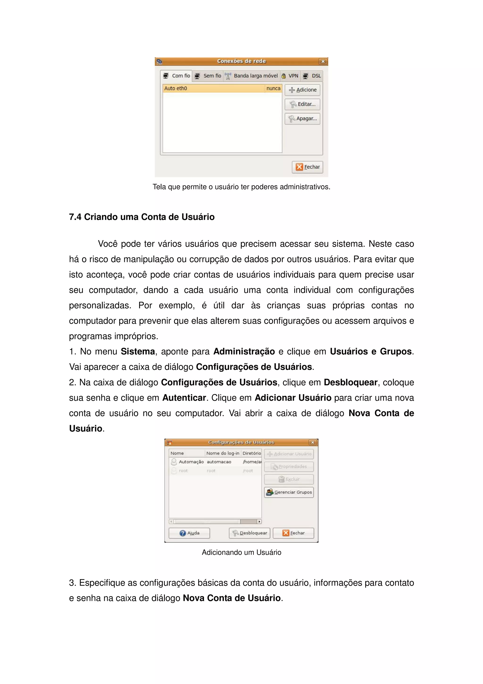 Tela que permite o usuário ter poderes administrativos.



7.4 Criando uma Conta de Usuário

       Você pode ter vários usuários que precisem acessar seu sistema. Neste caso
há o risco de manipulação ou corrupção de dados por outros usuários. Para evitar que
isto aconteça, você pode criar contas de usuários individuais para quem precise usar
seu computador, dando a cada usuário uma conta individual com configurações
personalizadas. Por exemplo, é útil dar às crianças suas próprias contas no
computador para prevenir que elas alterem suas configurações ou acessem arquivos e
programas impróprios.
1. No menu Sistema, aponte para Administração e clique em Usuários e Grupos.
Vai aparecer a caixa de diálogo Configurações de Usuários.
2. Na caixa de diálogo Configurações de Usuários, clique em Desbloquear, coloque
sua senha e clique em Autenticar. Clique em Adicionar Usuário para criar uma nova
conta de usuário no seu computador. Vai abrir a caixa de diálogo Nova Conta de
Usuário.




                                   Adicionando um Usuário



3. Especifique as configurações básicas da conta do usuário, informações para contato
e senha na caixa de diálogo Nova Conta de Usuário.
 