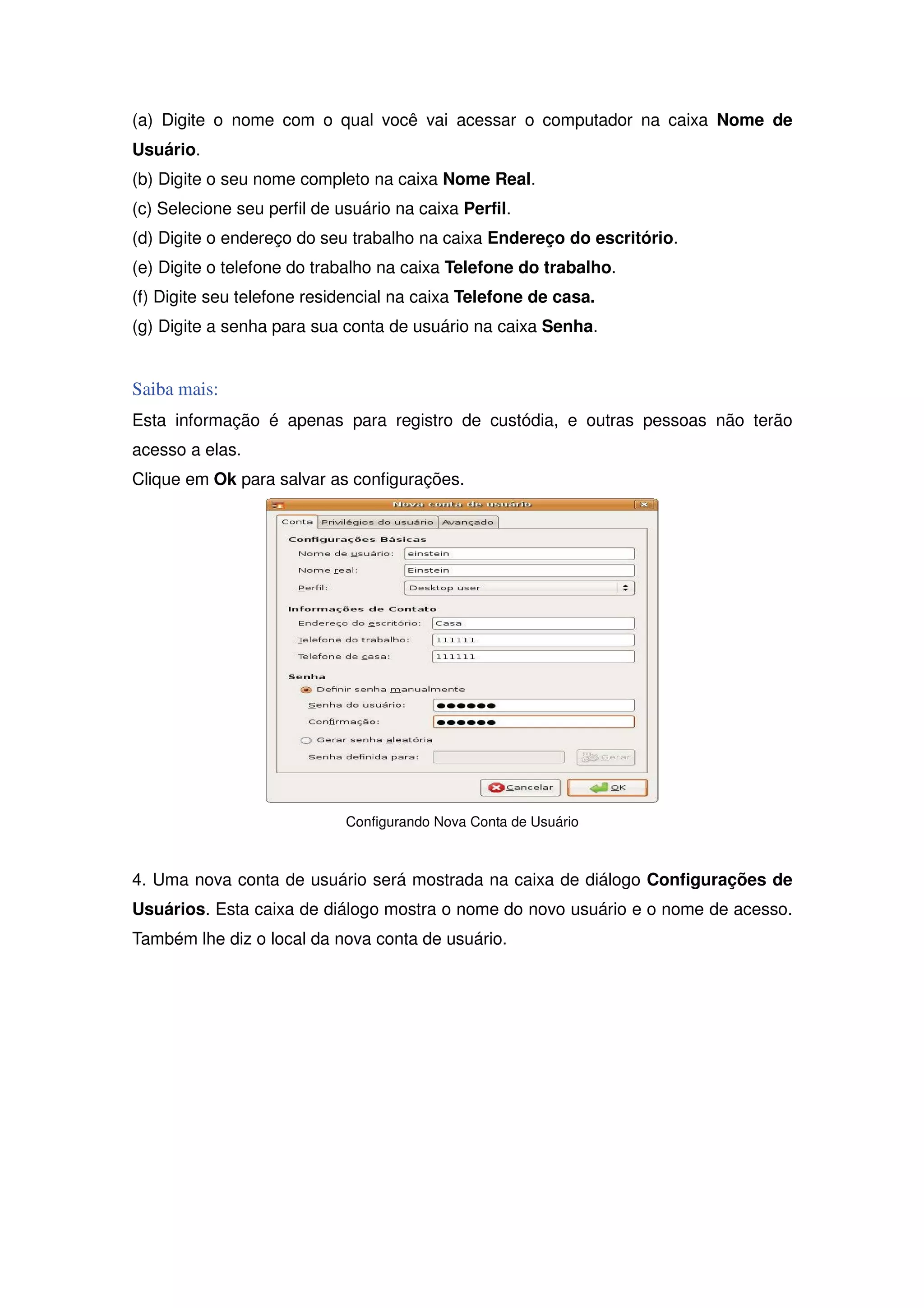 (a) Digite o nome com o qual você vai acessar o computador na caixa Nome de
Usuário.
(b) Digite o seu nome completo na caixa Nome Real.
(c) Selecione seu perfil de usuário na caixa Perfil.
(d) Digite o endereço do seu trabalho na caixa Endereço do escritório.
(e) Digite o telefone do trabalho na caixa Telefone do trabalho.
(f) Digite seu telefone residencial na caixa Telefone de casa.
(g) Digite a senha para sua conta de usuário na caixa Senha.


Saiba mais:
Esta informação é apenas para registro de custódia, e outras pessoas não terão
acesso a elas.
Clique em Ok para salvar as configurações.




                             Configurando Nova Conta de Usuário



4. Uma nova conta de usuário será mostrada na caixa de diálogo Configurações de
Usuários. Esta caixa de diálogo mostra o nome do novo usuário e o nome de acesso.
Também lhe diz o local da nova conta de usuário.
 